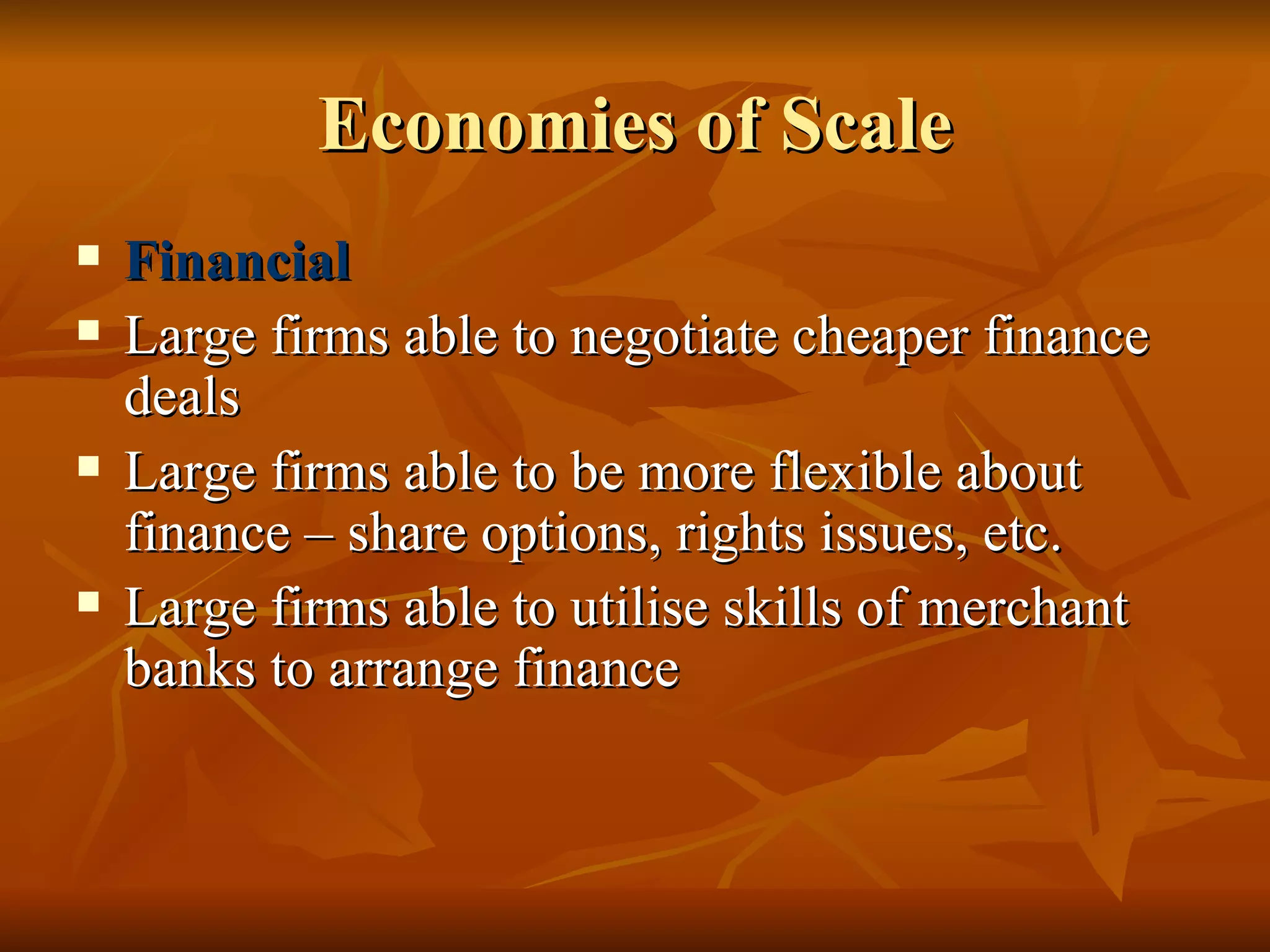 Economies of Scale Financial Large firms able to negotiate cheaper finance deals Large firms able to be more flexible about finance – share options, rights issues, etc.  Large firms able to utilise skills of merchant banks to arrange finance 