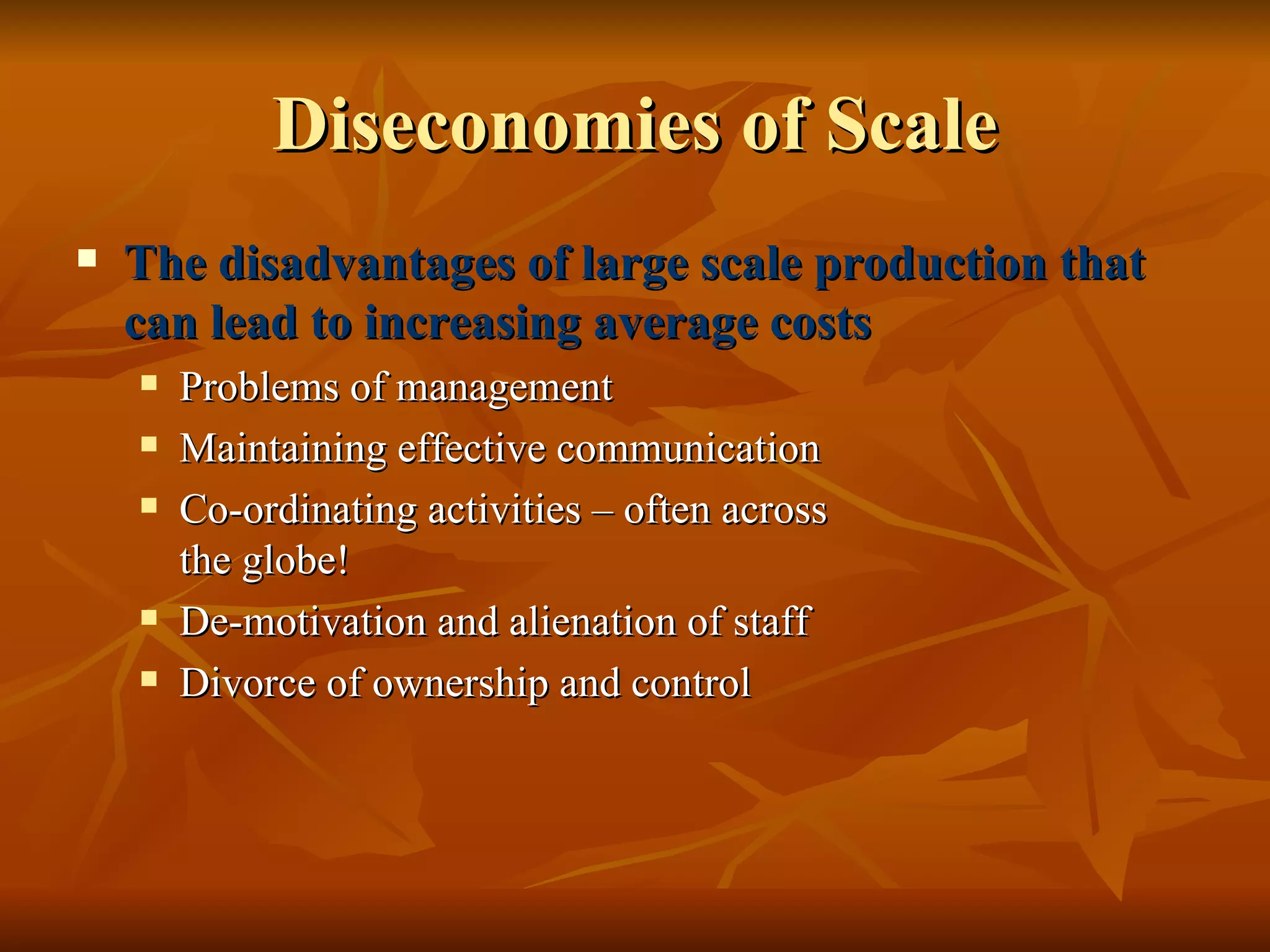 Diseconomies of Scale The disadvantages of large scale production that can lead to increasing average costs Problems of management Maintaining effective communication Co-ordinating activities – often across  the globe! De-motivation and alienation of staff Divorce of ownership and control 