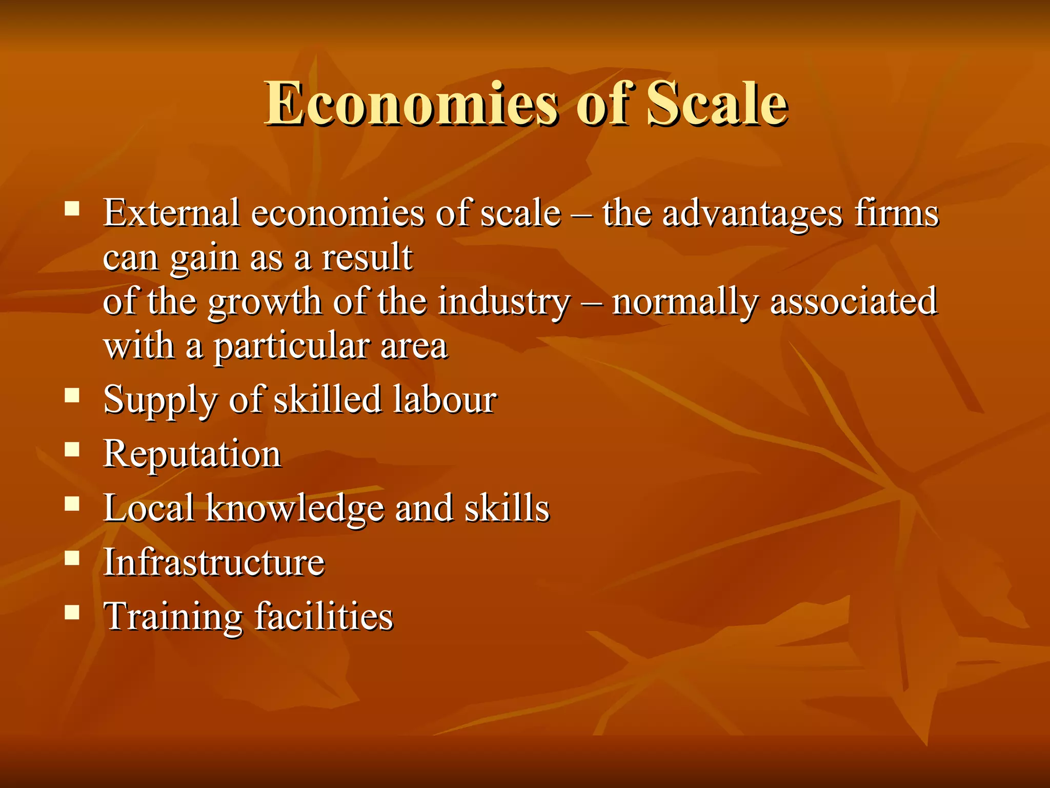 Economies of Scale External economies of scale – the advantages firms can gain as a result  of the growth of the industry – normally associated with a particular area Supply of skilled labour Reputation Local knowledge and skills Infrastructure Training facilities 