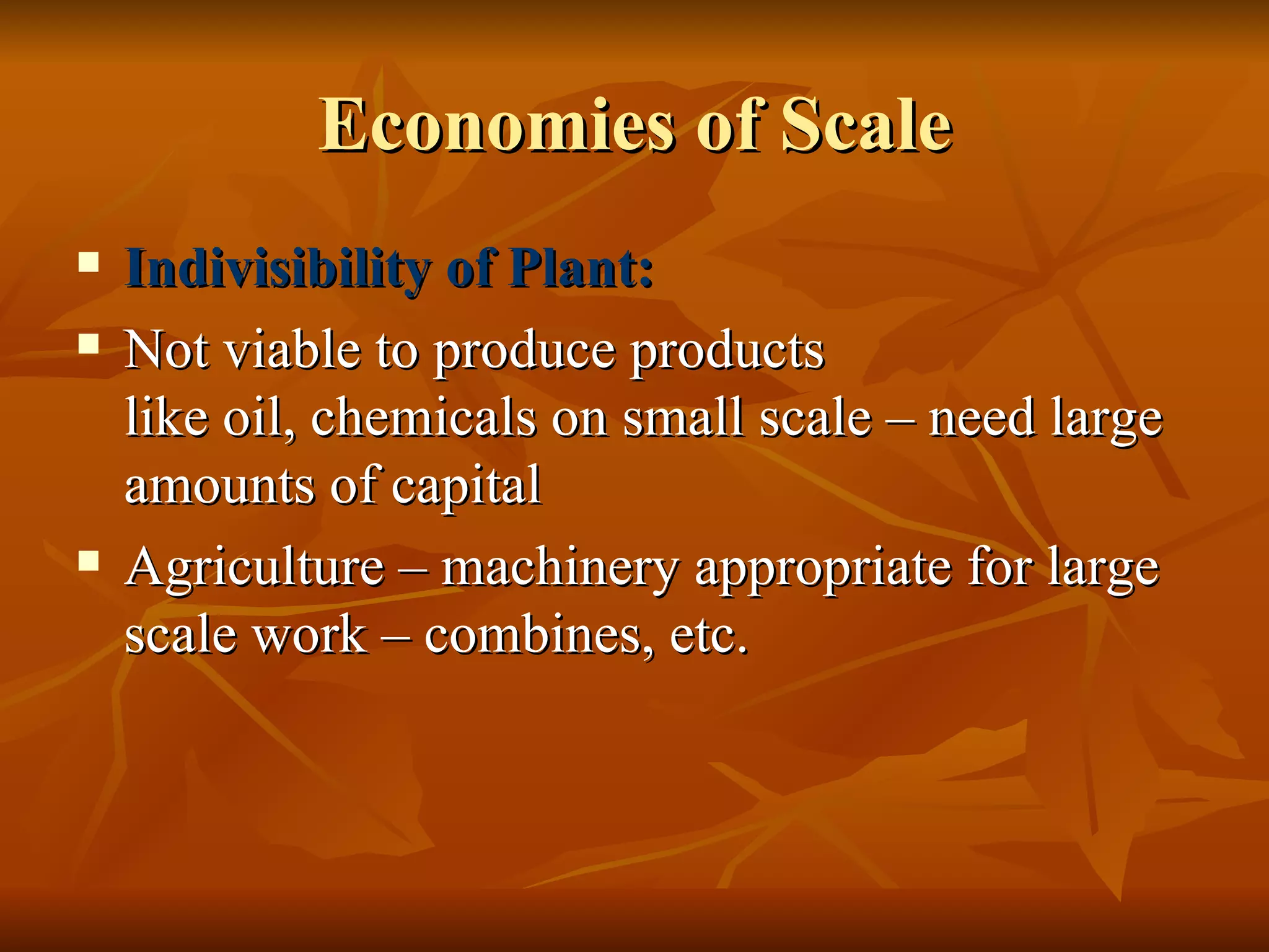 Economies of Scale Indivisibility of Plant: Not viable to produce products  like oil, chemicals on small scale – need large amounts of capital Agriculture – machinery appropriate for large scale work – combines, etc. 
