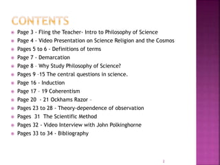  Page 3 - Fling the Teacher- Intro to Philosophy of Science
 Page 4 - Video Presentation on Science Religion and the Cosmos
 Pages 5 to 6 - Definitions of terms
 Page 7 - Demarcation
 Page 8 – Why Study Philosophy of Science?
 Pages 9 –15 The central questions in science.
 Page 16 - Induction
 Page 17 – 19 Coherentism
 Page 20 - 21 Ockhams Razor –
 Pages 23 to 28 - Theory-dependence of observation
 Pages 31 The Scientific Method
 Pages 32 - Video Interview with John Polkinghorne
 Pages 33 to 34 - Bibliography
2
 