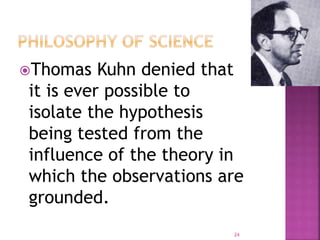 Thomas Kuhn denied that
it is ever possible to
isolate the hypothesis
being tested from the
influence of the theory in
which the observations are
grounded.
24
 