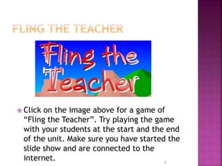  Click on the image above for a game of
“Fling the Teacher”. Try playing the game
with your students at the start and the end
of the unit. Make sure you have started the
slide show and are connected to the
internet. 3
 