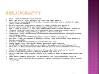  Agassi, J., (1975), Science in Flux, Reidel, Dordrecht.
 Agassi, J. and Jarvie, I. C. (1987), Rationality: The Critical View, Kluwer, Dordrecht.
 Augros, Robert M., Stanciu, George N., The New Story of Science: mind and the universe, Lake Bluff, Ill.: Regnery
Gateway, c1984. ISBN 0895268337
 Ben-Ari, M. (2005) Just a theory: exploring the nature of science, Prometheus Books, Amherst, N.Y.
 Bovens, L. and Hartmann, S. (2003), Bayesian Epistemology, Oxford University Press, Oxford.
 Boyd, R., Gasper, P., and Trout, J.D. (eds., 1991), The Philosophy of Science, Blackwell Publishers, Cambridge, MA.
 Feyerabend, Paul K. 2005. Science, history of the philosophy of. Oxford Companion to Philosophy. Oxford.
 Glazebrook, Trish (2000), Heidegger's Philosophy of Science, Fordham University Press.
 Godfrey-Smith, P. (2003) Theory and reality: an introduction to the philosophy of science, The University of Chicago
Press, Chicago and London
 Gutting, Gary (2004), Continental Philosophy of Science, Blackwell Publishers, Cambridge, MA.
 Harris, Errol E. (1965), The Foundations of Metaphysics in Science , George Allen and Unwin, London, Reprinted by
Routledge, London (2002).
 Harris, Errol E. (1991), Cosmos and Anthropos, Humanities Press, New Jersey.
 Hawking, Stephen. (2001), The Universe in a Nutshell, Bantam Press. ISBN 0-553-80202-X
 Harré, R. (1972), The Philosophies of Science: An Introductory Survey, Oxford University Press, London, UK.
 Heelan, Patrick A. (1983), Space-Perception and the Philosophy of Science, University of California Press, Berkeley,
CA.
 Honderich, Ted (Ed.) (2005) The Oxford Companion to Philosophy. Oxford University Press. New York, NY.
 Kearney, R. (1994), Routledge History of Philosophy, Routledge Press. See Vol. 8.
 Klemke, E., et al. (eds., 1998), Introductory Readings in The Philosophy of Science, Prometheus Books, Amherst, New
York, NY.
 Kneale, William, and Kneale, Martha (1962), The Development of Logic, Oxford University Press, London, UK.
 Kuipers, T.A.F. (2001), Structures in Science, An Advanced Textbook in Neo-Classical Philosophy of Science, Synthese
Library, Springer
33
 