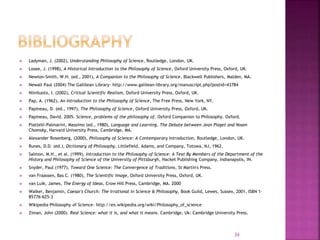  Ladyman, J. (2002), Understanding Philosophy of Science, Routledge, London, UK.
 Losee, J. (1998), A Historical Introduction to the Philosophy of Science, Oxford University Press, Oxford, UK.
 Newton-Smith, W.H. (ed., 2001), A Companion to the Philosophy of Science, Blackwell Publishers, Malden, MA.
 Newall Paul (2004) The Gallilean Library- http://www.galilean-library.org/manuscript.php?postid=43784
 Niiniluoto, I. (2002), Critical Scientific Realism, Oxford University Press, Oxford, UK.
 Pap, A. (1962), An Introduction to the Philosophy of Science, The Free Press, New York, NY.
 Papineau, D. (ed., 1997), The Philosophy of Science, Oxford University Press, Oxford, UK.
 Papineau, David. 2005. Science, problems of the philosophy of. Oxford Companion to Philosophy. Oxford.
 Piattelli-Palmarini, Massimo (ed., 1980), Language and Learning, The Debate between Jean Piaget and Noam
Chomsky, Harvard University Press, Cambridge, MA.
 Alexander Rosenberg, (2000), Philosophy of Science: A Contemporary Introduction, Routledge, London, UK.
 Runes, D.D. (ed.), Dictionary of Philosophy, Littlefield, Adams, and Company, Totowa, NJ, 1962.
 Salmon, M.H., et al. (1999), Introduction to the Philosophy of Science: A Text By Members of the Department of the
History and Philosophy of Science of the University of Pittsburgh, Hacket Publishing Company, Indianapolis, IN.
 Snyder, Paul (1977), Toward One Science: The Convergence of Traditions, St Martin's Press.
 van Fraassen, Bas C. (1980), The Scientific Image, Oxford University Press, Oxford, UK.
 van Luik, James, The Energy of Ideas, Crow Hill Press, Cambridge, MA. 2000
 Walker, Benjamin, Caesar's Church: The Irrational in Science & Philosophy, Book Guild, Lewes, Sussex, 2001, ISBN 1-
85776-625-3
 Wikipedia-Philosophy of Science- http://en.wikipedia.org/wiki/Philosophy_of_science
 Ziman, John (2000). Real Science: what it is, and what it means. Cambridge, Uk: Cambridge University Press.
34
 