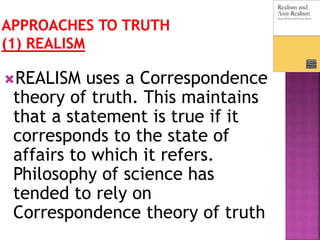 REALISM uses a Correspondence
theory of truth. This maintains
that a statement is true if it
corresponds to the state of
affairs to which it refers.
Philosophy of science has
tended to rely on
Correspondence theory of truth
 