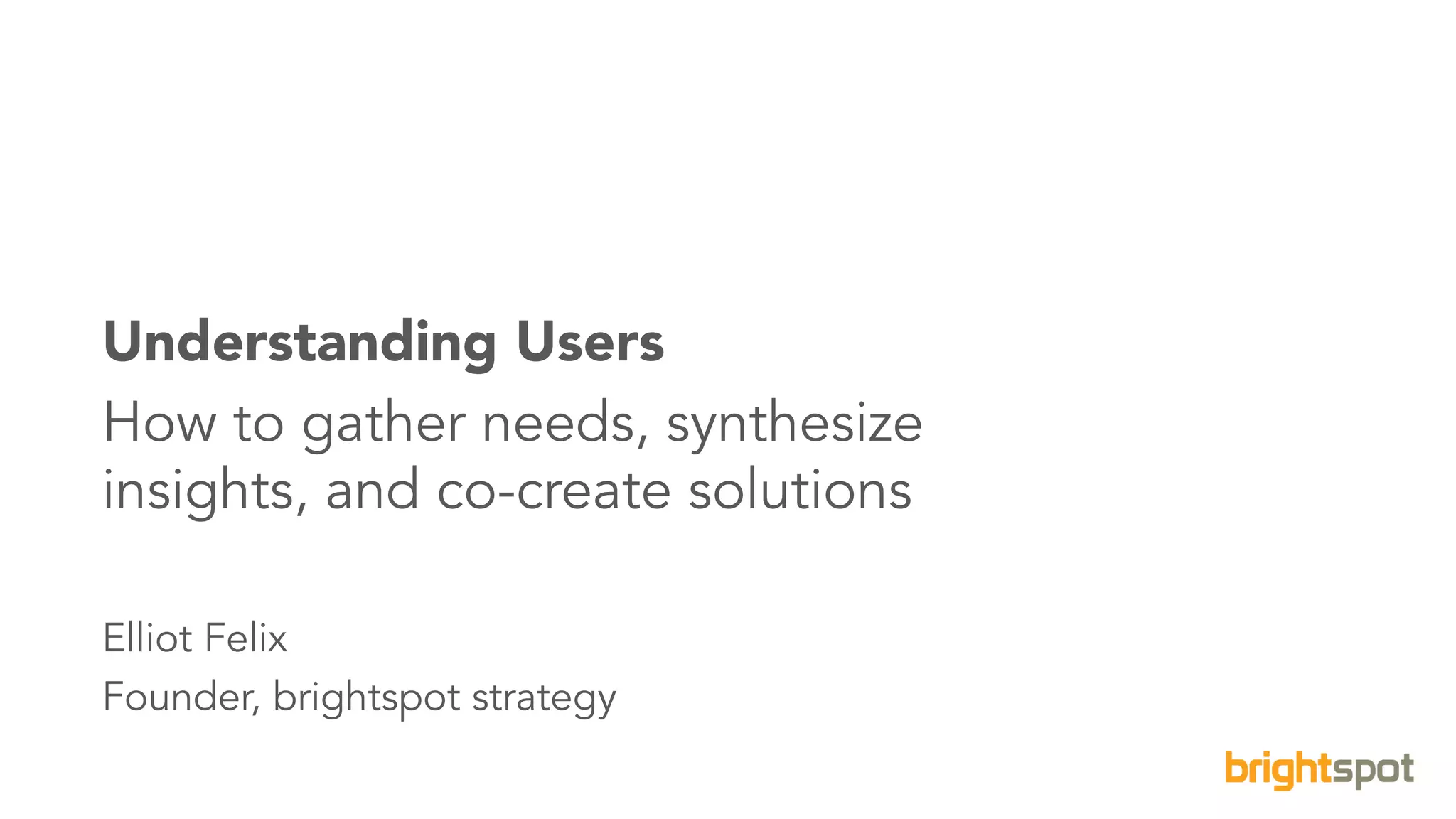 1brightspot strategy Eight Schools Association©2016. All Rights Reserved.
Understanding Users
How to gather needs, synthesize
insights, and co-create solutions
Elliot Felix
Founder, brightspot strategy
 