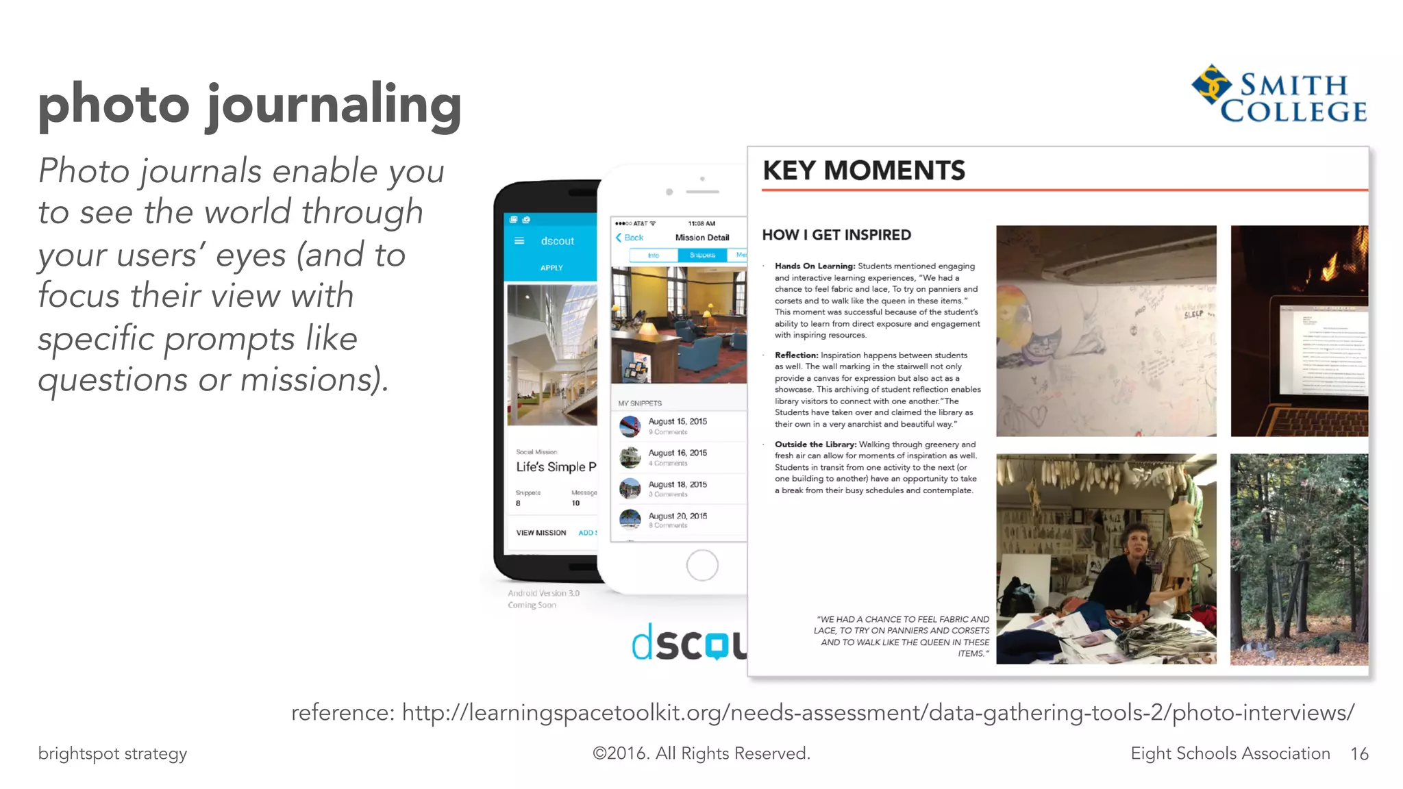 16brightspot strategy Eight Schools Association©2016. All Rights Reserved.
photo journaling
Photo journals enable you
to see the world through
your users’ eyes (and to
focus their view with
specific prompts like
questions or missions).
reference: http://learningspacetoolkit.org/needs-assessment/data-gathering-tools-2/photo-interviews/
 