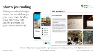 16brightspot strategy Eight Schools Association©2016. All Rights Reserved.
photo journaling
Photo journals enable you
to see the world through
your users’ eyes (and to
focus their view with
specific prompts like
questions or missions).
reference: http://learningspacetoolkit.org/needs-assessment/data-gathering-tools-2/photo-interviews/
 