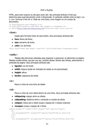 PHP e MySQL
HTML, para outro arquivo ou até para outro site. Seu principal atributo é href, que
determina para qual documento o link é direcionado. O conteúdo contido entre as tag's <a>
e </a> torna-se o link em si. Pode ser uma frase, uma imagem ou um campo do
documento.
<a href=”pagina2.html”>Pagina 2</a>
<a href=”pasta/arquivo.jpg”>Abre uma imagem no navegador</a>
<a href=”http://www.umsitequalquer.com”>Direciona para outro site</a>
<font>
Usada para formatar texto do documento. Seus principais atributossão:
 face: Nome da fonte;
 size: tamanho da fonte;
 color: cor da fonte;
<font face=”Times New Roman” size=”14” color=”red”>Texto Formatado</font>
<table>
Tabelas são estruturas utilizadas para organizar e posicionar os elementos na página.
Tabelas contém linhas, que por sua vez, contém células. Dentro das células, adicionamos o
conteúdo da página. Seus principais atributos são:
 bgcolor: cor de fundo
 width: largura (pode ser indicada em pixels ou em percentuais)
 height: altura
 border: espessura da borda
<tr>
Marca o início de uma linha da tabela
<td>
Marca o início de uma célula dentro de uma linha. Seus principais atributos são:
 cellspacing: espaço entre as células
 cellpadding: distância entre o conteúdo e a borda da célula
 colspan: indica que a célula ocupa o espaço de n células (colunas)
 rowspan: ocupa o espaço de n linhas
<table border=”1” width=”100%” height=”500” bgcolor=”gray”>
  <tr>
   <td cellpadding=”0” colspan=”3” bgcolor=”pink”>Célula Rosa</td>
  </tr>
  <tr>
   <td cellpadding=”0” cellspacing=”0” bgcolor=”blue”>Célula Azul</td>
11
 