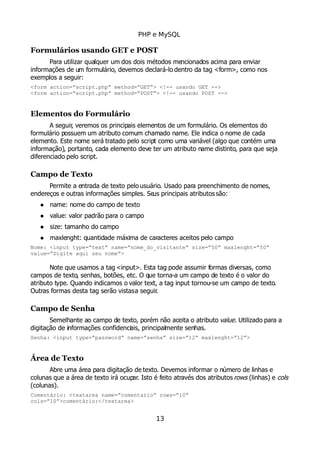 PHP e MySQL
Formulários usando GET e POST
Para utilizar qualquer um dos dois métodos mencionados acima para enviar
informações de um formulário, devemos declará-lo dentro da tag <form>, como nos
exemplos a seguir:
<form action=”script.php” method=”GET”> <!-- usando GET -->
<form action=”script.php” method=”POST”> <!-- usando POST -->
Elementos do Formulário
A seguir, veremos os principais elementos de um formulário. Os elementos do
formulário possuem um atributo comum chamado name. Ele indica o nome de cada
elemento. Este nome será tratado pelo script como uma variável (algo que contém uma
informação), portanto, cada elemento deve ter um atributo name distinto, para que seja
diferenciado pelo script.
Campo de Texto
Permite a entrada de texto pelo usuário. Usado para preenchimento de nomes,
endereços e outras informações simples. Seus principais atributos são:
 name: nome do campo de texto
 value: valor padrão para o campo
 size: tamanho do campo
 maxlenght: quantidade máxima de caracteres aceitos pelo campo
Nome: <input type=”text” name=”nome_do_visitante” size=”50” maxlenght=”50”
value=”Digite aqui seu nome”>
Note que usamos a tag <input>. Esta tag pode assumir formas diversas, como
campos de texto, senhas, botões, etc. O que torna-a um campo de texto é o valor do
atributo type. Quando indicamos o valor text, a tag input tornou-se um campo de texto.
Outras formas desta tag serão vistasa seguir.
Campo de Senha
Semelhante ao campo de texto, porém não aceita o atributo value. Utilizado para a
digitação de informações confidenciais, principalmente senhas.
Senha: <input type=”password” name=”senha” size=”12” maxlenght=”12”>
Área de Texto
Abre uma área para digitação de texto. Devemos informar o número de linhas e
colunas que a área de texto irá ocupar. Isto é feito através dos atributos rows (linhas) e cols
(colunas).
Comentário: <textarea name=”comentario” rows=”10”
cols=”10”>comentário:</textarea>
13
 