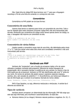 PHP e MySQL
Obs: Cada linha de código PHP deve terminar com “;” para que a linguagem
reconheça o fim de uma linha de comando e o começo de uma nova.
Comentários
Comentários no PHP podem ser de duas formas:
Comentários de uma linha
Usamos duas barras ou asterisco para iniciar um comentário de uma linha. Tudo o
que for digitado após estes caracteres (incluindo código PHP) não será interpretado pelo
servidor, lembrando que comentários do código serão visíveis apenas dentro do código, ou
seja, o navegador não imprime um comentário na tela.
<?php
//este é um comentário de uma linha
#este também é um comentário de uma linha
?>
Comentários de várias linhas
Usados quando o comentário ocupa mais de uma linha, são delimitados pelos sinais
'/*' e '*/'. Tudo que estiver entre estes dois sinais será considerado comentário e não será
interpretado pelo servidor.
<?php
/*Este é um exemplo de comentárioque ocupa mais de uma linha. Aqui
eu não preciso colocar o delimitador em todas as linhas.
O comentário se encerra aqui */
?>
Variáveis em PHP
Variáveis são “recipientes”, com a função de armazenar dados a fim de serem
utilizados a qualquer momento pelo programa. Diferente de muitas linguagens de
programação, não é necessário declarar a existência de uma variável, ou mesmo o tipo de
informação que ela armazenará. Variáveis no PHP são identificadas pelo sinal “$” antes de
seu nome. Os nomes de variáveis não podem possuir caracteres especiais (espaços,
acentos, etc), com exceção do underline (“_”). De preferência, use nomes que indiquem o
tipo de informação que a variável irá armazenar. Exemplo de nomes válidos:
$nome, $endereco, $idade, $data_inscricao, $20assustar, $123;
PHP é Case Sensitive, ou seja, diferencia maiúsculas e minúsculas. A variável $a é
diferente da variável $A.
Tipos de variáveis
Variáveis devem armazenar um determinado tipo de informação. PHP não exige que
este tipo seja informado, pois reconhece-o automaticamente. Os tipos são:
 Números inteiros (int ou integer): Números naturais positivos e negativos. Ex: 25, -7;
19
 