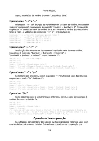 PHP e MySQL
Agora, o conteúdo da variável $nome é “Leopoldo da Silva”.
Operadores “++” e “--”
O operador “++” tem a função de incrementar em 1 o valor da variável. Utilizado em
variáveis “contadoras”, é equivalente à expressão “$variável = $variável + 1”. Em oposição,
o operador “--” decresce o valor da variável em 1. Ex: iniciamos a variável $contador como
tendo o valor 1 e utilizamos os operadores “++” e “--”. O resultado é:
$contador = 1; //variável $contador possui valor 1
$contador++; //agora, $contador vale 2
$contador++; //$contador passa a valer 3
$contador--; //$contador volta a valer 2
$contador--; //$contador vale 1
Operadores “+=” e “-=”
Sua função é incrementar ou decrementar à variável o valor de outra variável.
Equivalente à expressão “$variavel1 = $variavel1 + $variavel2” e
“$variavel1 = $variavel1 – variavel2”, respectivamente. Ex:
$valor1 = 1; //inicia variáveis
$valor2 = 2;
$valor3 = 3;
$cont = $valor3; //$cont agora vale 3
$cont += $valor2 //$soma à $cont o valor em $valor2. $cont vale 5
$cont -= $valor1 //subtrai de $soma o valor de $valor1. $cont vale 4
Operadores “*=” e “/=”
Semelhante aos anteriores, porém o operador “*=” multiplica o valor das variáveis,
enquanto o operador “/=” divide-os. Ex:
$valor1 = 4;
$valor2 = 2;
$cont = valor1; //$cont vale 4
$cont *= $valor2; //equivale a $cont = $cont * $valor2. $cont vale 8
$cont /= $valor1; //equivale a $cont = $cont / $valor1. $cont vale 2
Operador “%=”
Como podemos supor, é semelhante aos anteriores, porém, o valor acrescentado à
variável é o resto da divisão. Ex:
$valor1 = 2;
$valor2 = 4;
$cont = $valor2; //$cont vale 4
$cont %= $valor1
/*o resto da divisão entre $cont e $valor1 (4 e 2) é acrescentado à $cont, ou
seja. $cont = $cont + ($cont % $valor1). Como o resto da divisão entre 4 e 2 é
zero, a expressão seria equivalente a $cont = $cont + 0; */
Operadores de comparação
São utilizados para comparar dois valores ou duas expressões. Retorna o valor 1 em
caso verdadeiro e 0 em caso de falso. É através dos operadores de comparação que
24
 