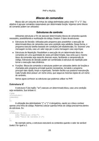 PHP e MySQL
Blocos de comandos
Blocos são um conjunto de linhas de código delimitadas pelos sinais “{“ e “}”. Seu
objetivo é agrupar comandos responsáveis por determinada função. Vejamos como blocos
de comando podem ser utilizados:
Estruturas de controle
Utilizamos estruturas a fim de executar determinados blocos de comandos quando
necessário, possibilitando a reutilização do código. Existem 3 tipos de estruturas:
 Estruturas de Decisão: Utilizadas pelo programa para possibilitar a execução de
determinado bloco de comandos caso uma condição seja satisfeita. Dessa forma, o
programa executa tarefas baseado em condições pré-estabelecidas. Ex: Escrever uma
mensagem na tela, caso um valor seja par e outra mensagem caso seja ímpar.
 Estruturas de Repetição: Possibilitam a execução de um determinado bloco de
comandos em uma quantidade de vezes pré-determinada. Isso evita que o mesmo
bloco de comandos seja reescrito diversas vezes, facilitando a compreensão do
código. Estruturas de decisão podem ser combinadas à estrutura de repetição para
tornar a execução mais dinâmica.
 Funções: Blocos de comandos e estruturas podem ser colocadas dentro de funções e
chamadas pelo programa principal quando necessárias, tornando o programa
principal mais rápido, limpo e organizado. Também facilita sua posterior manutenção.
Cada função deve possuir um nome único, que segue as mesmas regras de um nome
de variáveis.
Vamos agora conhecer as estruturas que podemos utilizar no PHP:
Estrutura if
A estrutura if (do inglês: “se”) executa um determinado bloco, caso uma condição
seja verdadeira. Sua sintaxe é:
<?php
if(condição){
comandos;
}
?>
A utilização dos delimitadores “{“ e “}” é obrigatória, exceto se o bloco contiver
apenas uma linha de código. Podemos colocar quantas linhas de código precisarmos dentro
da estrutura. Ex:
<?php
if($valor1 == 2){
echo “Estrutura if<br>”;
echo “valor da variável é 2”;
}
?>
No exemplo acima, a estrutura executará os comandos quando o valor da variável
$valor1 for igual a 2.
28
 