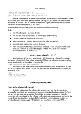 PHP e MySQL
//mostra as informações na tela
echo “<p align='center'>Meu nome é $nome</p>”;
echo “<p align='center'>Meu e-mail é $mail</p>”;
?>
O script acima captura as informações enviadas pelo formulário e as armazena dentro
de variáveis, para facilitar seu processamento. Em seguida, os valores das variáveis são
mostrados ao usuário. Caso os campos do formulário sejam preenchidos com os valores
Umuarama e umuarama@senac, a URL será:
http://localhost/info.php?nome=umuarama&mail=umuarama%40senac
Onde:
 http://localhost/: é o endereço do site;
 info.php é o script que processa as informações do formulário;
 ? indica o início das variáveis do formulário;
 nome=umuarama : variável nome contendo o valor 'umuarama' ;
 & : usado para separar uma variável da outra;
 mail=umuarama%40senac : variável mail contendo o valor umuarama%40senac.
Note que o símbolo @ foi substituído pelo símbolo %40, para que possa ser
transmitido através do método GET.
Array Superglobal $_POST
Semelhante ao GET, o array superglobal $_POST armazena informações enviadas
através do método POST. Para utilizar o método POST no exemplo anterior, devemos fazer
pequenas alterações no formulário e no script. Ex:
<form action=”info.php” method=”POST”>
Isso fará com que o formulário envie as informações através do método POST, em
vez do GET. Agora, basta alterar o script info.php para que possa capturar as informações
do array $_POST:
<?php
$nome = $_POST['nome'];
$mail = $_POST['mail'];
...
?>
Formatação de dados
Função htmlspecialchars()
Os dados enviados por formulários não possuem nenhum tipo de controle ou
formatação, permitindo que ocorram diversos erros e/ou situações indesejadas. Ex: Você
cria um web site para seu comércio e disponibiliza um espaço para que os visitantes
comentem sobre seu trabalho. Um belo dia você encontra entre os recados, um banner da
concorrência. Isso aconteceu porque não foi implantado nenhum tipo de controle ou
formatação das mensagens, permitindoassim que o visitante adicionasse HTML à
37
 