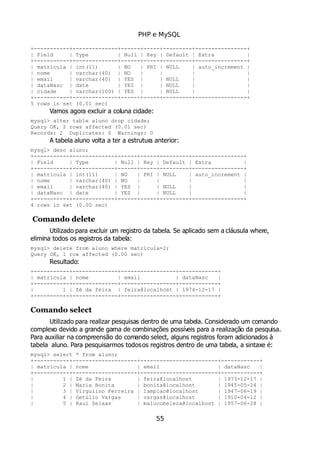 PHP e MySQL
+-----------+--------------+------+-----+---------+----------------+
| Field | Type | Null | Key | Default | Extra |
+-----------+--------------+------+-----+---------+----------------+
| matricula | int(11) | NO | PRI | NULL | auto_increment |
| nome | varchar(40) | NO | | | |
| email | varchar(40) | YES | | NULL | |
| dataNasc | date | YES | | NULL | |
| cidade | varchar(100) | YES | | NULL | |
+-----------+--------------+------+-----+---------+----------------+
5 rows in set (0.01 sec)
Vamos agora excluir a coluna cidade:
mysql> alter table aluno drop cidade;
Query OK, 2 rows affected (0.01 sec)
Records: 2 Duplicates: 0 Warnings: 0
A tabela aluno volta a ter a estrutura anterior:
mysql> desc aluno;
+-----------+-------------+------+-----+---------+----------------+
| Field | Type | Null | Key | Default | Extra |
+-----------+-------------+------+-----+---------+----------------+
| matricula | int(11) | NO | PRI | NULL | auto_increment |
| nome | varchar(40) | NO | | | |
| email | varchar(40) | YES | | NULL | |
| dataNasc | date | YES | | NULL | |
+-----------+-------------+------+-----+---------+----------------+
4 rows in set (0.00 sec)
Comando delete
Utilizado para excluir um registro da tabela. Se aplicado sem a cláusula where,
elimina todos os registros da tabela:
mysql> delete from aluno where matricula=2;
Query OK, 1 row affected (0.00 sec)
Resultado:
+-----------+--------------+-----------------+------------+
| matricula | nome | email | dataNasc |
+-----------+--------------+-----------------+------------+
| 1 | Zé da feira | feira@localhost | 1974-12-17 |
+-----------+--------------+-----------------+------------+
Comando select
Utilizado para realizar pesquisas dentro de uma tabela. Considerado um comando
complexo devido a grande gama de combinações possíveis para a realização da pesquisa.
Para auxiliar na compreensão do comando select, alguns registros foram adicionados à
tabela aluno. Para pesquisarmos todosos registros dentro de uma tabela, a sintaxe é:
mysql> select * from aluno;
+-----------+--------------------+------------------------+------------+
| matricula | nome | email | dataNasc |
+-----------+--------------------+------------------------+------------+
| 1 | Zé da Feira | feira@localhost | 1973-12-17 |
| 2 | Maria Bonita | bonita@localhost | 1945-05-24 |
| 3 | Virgulino Ferreira | lampiao@localhost | 1947-06-19 |
| 4 | Getúlio Vargas | vargas@localhost | 1910-04-12 |
| 5 | Raul Seixas | malucobeleza@localhost | 1957-06-28 |
55
 