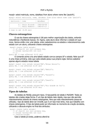 PHP e MySQL
mysql> select matricula, nome, dataNasc from aluno where nome like 'paulo%';
mysql> select matricula, nome, dataNasc from aluno where nome like 'paulo%';
+-----------+---------------+------------+
| matricula | nome | dataNasc |
+-----------+---------------+------------+
| 6 | Paulo Ricardo | 1960-04-09 |
| 7 | Paulo Roberto | 1982-07-17 |
+-----------+---------------+------------+
2 rows in set (0.00 sec)
Chaves estrangeiras
O uso de chaves estrangeiras é útil para melhor organização dos dados, evitando
redundância e facilitando buscas. Ex: Agora, cada aluno deve informar o estado em que
mora. Vamos então criar uma tabela, onde cadastraremos os estados e relacionaremos cada
estado com um aluno, utilizando chaves estrangeiras:
mysql> create table estado(
-> uf char(2) not null primary key,
-> estado varchar(40) not null
-> );
Query OK, 0 rows affected (0.01 sec)
O comando acima cria uma tabela estado com os campos UF e estado. Note que UF
é uma chave primária, visto que cada estado possui sua própria sigla. Vamos cadastrar
apenas alguns estados nessa tabela:
mysql> insert into estado values('MG','Minas Gerais');
Query OK, 1 row affected (0.00 sec)
mysql> insert into estado values('BA','Bahia');
Query OK, 1 row affected (0.00 sec)
mysql> insert into estado values('PR','Paraná');
Query OK, 1 row affected (0.00 sec)
mysql> insert into estado values('CE','Ceará');
Query OK, 1 row affected (0.00 sec)
mysql> insert into estado values('RS','Rio Grande do Sul');
Query OK, 1 row affected (0.00 sec)
Tipos de tabelas
As tabelas do MySQL possuem tipos. O tipopadrão de tabela é MyISAM. Todas as
tabelas são criadas dessa forma. É um tipo de tabela mais rápido, mas que não permite
relacionamentos através de chaves estrangeiras. Para que este relacionamento possa ser
utilizado, i tipo da tabela deve ser innoDB, que é um tipo mais lento, mas que trabalha com
chaves estrangeiras. O tipo da tabela pode ser informado no momento da criação da tabela,
utilizando a cláusula engine no final dos atributos:
mysql> create table estado(
-> uf char(2) not null primary key,
-> estado varchar(40) not null
-> )engine=innodb;
Caso a tabela já exista, podemos alterá-la:
58
 