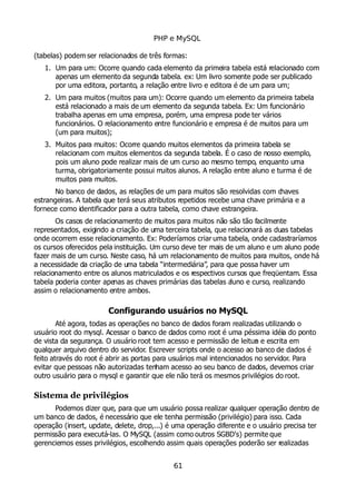 PHP e MySQL
(tabelas) podem ser relacionados de três formas:
1. Um para um: Ocorre quando cada elemento da primeira tabela está relacionado com
apenas um elemento da segunda tabela. ex: Um livro somente pode ser publicado
por uma editora, portanto, a relação entre livro e editora é de um para um;
2. Um para muitos (muitos para um): Ocorre quando um elemento da primeira tabela
está relacionado a mais de um elemento da segunda tabela. Ex: Um funcionário
trabalha apenas em uma empresa, porém, uma empresa pode ter vários
funcionários. O relacionamento entre funcionário e empresa é de muitos para um
(um para muitos);
3. Muitos para muitos: Ocorre quando muitos elementos da primeira tabela se
relacionam com muitos elementos da segunda tabela. É o caso de nosso exemplo,
pois um aluno pode realizar mais de um curso ao mesmo tempo, enquanto uma
turma, obrigatoriamente possui muitos alunos. A relação entre aluno e turma é de
muitos para muitos.
No banco de dados, as relações de um para muitos são resolvidas com chaves
estrangeiras. A tabela que terá seus atributos repetidos recebe uma chave primária e a
fornece como identificador para a outra tabela, como chave estrangeira.
Os casos de relacionamento de muitos para muitos não são tão facilmente
representados, exigindo a criação de uma terceira tabela, que relacionará as duas tabelas
onde ocorrem esse relacionamento. Ex: Poderíamos criar uma tabela, onde cadastraríamos
os cursos oferecidos pela instituição. Um curso deve ter mais de um aluno e um aluno pode
fazer mais de um curso. Neste caso, há um relacionamento de muitos para muitos, onde há
a necessidade da criação de uma tabela “intermediária”, para que possa haver um
relacionamento entre os alunos matriculados e os respectivos cursos que freqüentam. Essa
tabela poderia conter apenas as chaves primárias das tabelas aluno e curso, realizando
assim o relacionamento entre ambos.
Configurando usuários no MySQL
Até agora, todas as operações no banco de dados foram realizadas utilizando o
usuário root do mysql. Acessar o banco de dados como root é uma péssima idéia do ponto
de vista da segurança. O usuário root tem acesso e permissão de leitura e escrita em
qualquer arquivo dentro do servidor. Escrever scripts onde o acesso ao banco de dados é
feito através do root é abrir as portas para usuários mal intencionados no servidor. Para
evitar que pessoas não autorizadas tenham acesso ao seu banco de dados, devemos criar
outro usuário para o mysql e garantir que ele não terá os mesmos privilégios do root.
Sistema de privilégios
Podemos dizer que, para que um usuário possa realizar qualquer operação dentro de
um banco de dados, é necessário que ele tenha permissão (privilégio) para isso. Cada
operação (insert, update, delete, drop,...) é uma operação diferente e o usuário precisa ter
permissão para executá-las. O MySQL (assim como outros SGBD's) permite que
gerenciemos esses privilégios, escolhendo assim quais operações poderão ser realizadas
61
 