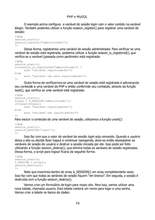 PHP e MySQL
O exemplo acima configura a variável de sessão login com o valor contido na variável
$login. Também podemos utilizar a função session_register() para registrar uma variável de
sessão:
<?php
session_start();
session_register(“administrador”);
?>
Dessa forma, registramos uma variável de sessão administrador. Para verificar se uma
variável de sessão está registrada, podemos utilizar a função session_is_registered(), que
verifica se a variável (passada como parâmetro está registrada:
<?php
session_start();
if(session_is_registered(“administrador”) )
echo “variável registrada<br>”;
else
echo “variável não está registrada<br>”;
?>
Outra forma de verificarmos se uma variável de sessão está registrada é adicionando
seu conteúdo a uma variável do PHP e então conferindo seu conteúdo, através da função
isset(), que verifica se uma variável está registrada:
<?php
session_start();
$login = $_SESSION['administrador'];
if(isset($login))
echo “variável registrada<br>”;
else
echo “variável não registrada<br>”;
?>
Para excluir o conteúdo de uma variável de sessão, utilizamos a função unset():
<?php
session_start();
unset($_SESSION['login']);
?>
Isso faz com que o valor da variável de sessão login seja removido. Quando o usuário
deixa o site ou decide fazer logout e continuar navegando, deve-se então desregistrar as
variáveis de sessão do usuário e destruir a sessão iniciada por ele. Isso pode ser feito
utilizando a função session_destroy(), que elimina todas as variáveis de sessão registradas.
Dessa forma, o script para logout ficaria da seguinte forma:
<?php
session_start();
$_SESSION = array();
session_destroy();
?>
Note que inserimos dentro do array $_SESSION[] um array completamente vazio.
Isso faz com que todas as variáveis de sessão fiquem “em branco”. Em seguida, a sessão é
destruída com a função session_destroy().
Vamos criar um formulário de login para nosso site. Para isso, vamos utilizar uma
nova tabela, chamada usuario. Esta tabela conterá um nome para login e uma senha.
Vamos criar a tabela no banco de dados:
74
 