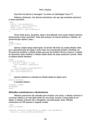 PHP e MySQL
Essa linha irá retornar a mensagem: “eu tenho um VolksWagen Fusca !!!”;
Podemos, facilmente, criar diversos automóveis, sem que seja necessário reescrever
a classe automóvel:
<?php
$carro = new automovel();
$esportivo = new automovel();
$jeep = new automovel();
$carroPopular = new automovel();
?>
Temos então $carro, $esportivo, $jeep e $carroPopular como quatro objetos distintos,
pertencentes à classe automóvel. Todos eles possuem os mesmos atributos e métodos. Se
quisermos ligar apenas o jeep...:
<?php
$jeep->liga();
?>
Apenas o objeto $jeep estará ligado. Os demais não terão seu estado alterado. Note
que o aproveitamento do código é muito maior. Sua manutenção também é facilitada. Ex:
Se quisermos modificar o método estado, para que ele também informe a marca e o modelo
do automóvel, basta modificar o método estado dentro da classe automóvel e pronto. Todos
os objetos estarão alterados:
<?php
function estado(){
if($this->ligado == true)
echo "auomóvel ligado<br>";
else
echo "automóvel desligado<br>";
echo “$this->marca<br>”;
echo “this->modelo<br>”;
}
?>
Quando realizamos a chamada ao método estado do objeto carro:
$carro->estado();
O resulado obtido é:
automóvel ligado
VolksWagen
Fusca
Métodos construtores e destrutores
Métodos construtores são utilizados para inicializar uma classe. o método construtor é
o primeiro método a ser executado dentro de uma classe, durante a instanciação de um
objeto. O método construtor não é obrigatório, mas pode ajudar muito. Métodos
construtores em PHP possuem a seguinte sintaxe:
<?php
class automovel{
//método constutor recebe $marca e $modelo como parâmetros
function __construct($marca,$modelo){
81
 