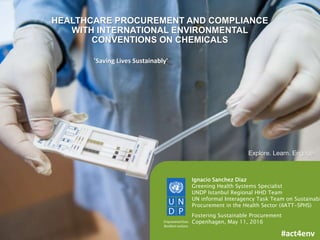 1
Ignacio Sanchez Diaz
Greening Health Systems Specialist
UNDP Istanbul Regional HHD Team
UN informal Interagency Task Team on Sustainabl
Procurement in the Health Sector (iIATT-SPHS)
Fostering Sustainable Procurement
Copenhagen, May 11, 2016
Explore. Learn. Engage.
'Saving Lives Sustainably'
#act4env
HEALTHCARE PROCUREMENT AND COMPLIANCE
WITH INTERNATIONAL ENVIRONMENTAL
CONVENTIONS ON CHEMICALS
 