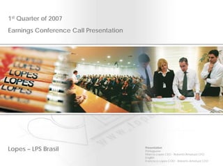 1st Quarter of 2007
Earnings Conference Call Presentation




Lopes – LPS Brasil                      Presentation
                                        Portuguese
                                        Marcos Lopes CEO - Roberto Amatuzzi CFO
                                        English
                                        Francisco Lopes COO - Roberto Amatuzzi CFO
 