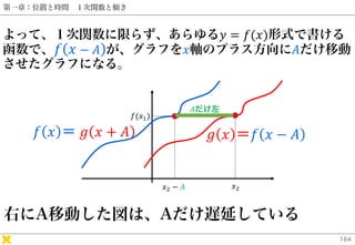 第一章：位置と時間 １次関数と傾き
よって、１次関数に限らず、あらゆる𝑦 = 𝑓(𝑥)形式で書ける
函数で、 𝑓 𝑥 − 𝐴 が、グラフを𝑥軸のプラス方向に𝐴だけ移動
させたグラフになる。
164
𝑓 𝑥 ＝ 𝑔 𝑥 + 𝐴 𝑔 𝑥 ＝𝑓 𝑥 ...