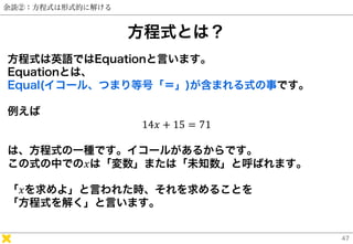 余談②：方程式は形式的に解ける
方程式とは？
方程式は英語ではEquationと言います。
Equationとは、
Equal(イコール、つまり等号「＝」)が含まれる式の事です。
例えば
14𝑥 + 15 = 71
は、方程式の一種です。イコー...
