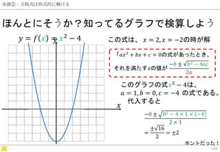 余談②：方程式は形式的に解ける
ほんとにそうか？知ってるグラフで検算しよう
126
−𝑏 ± 𝑏2 − 4𝑎𝑐
2𝑎
𝑦 = 𝑓 𝑥 = 𝑥2
− 4
𝑥
𝑦 この式は、 𝑥 = 2, 𝑥 = −2の時が解
このグラフの式𝑥2 − 4は、
𝑎 ...