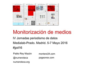 Monitorización de medios
IV Jornadas periodismo de datos
Medialab-Prado. Madrid. 5-7 Mayo 2016
#jpd16
Pablo Rey Mazón
@numeroteca
numeroteca.org
montera34.com
pageonex.com
 