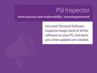PSI Inspector
www.secunia.com/vulnerability_scanning/personal
Secunia’s Personal Software
Inspector keeps track of all the
software on your PC and alerts
you when updates are needed.
 