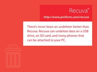 Recuva®
http://www.piriform.com/recuva
There’s never been an undeleter better than
Recuva®
. Recuva®
can undelete data on a
USB drive, an SD card, and many phones
that can be attached to your PC.
 