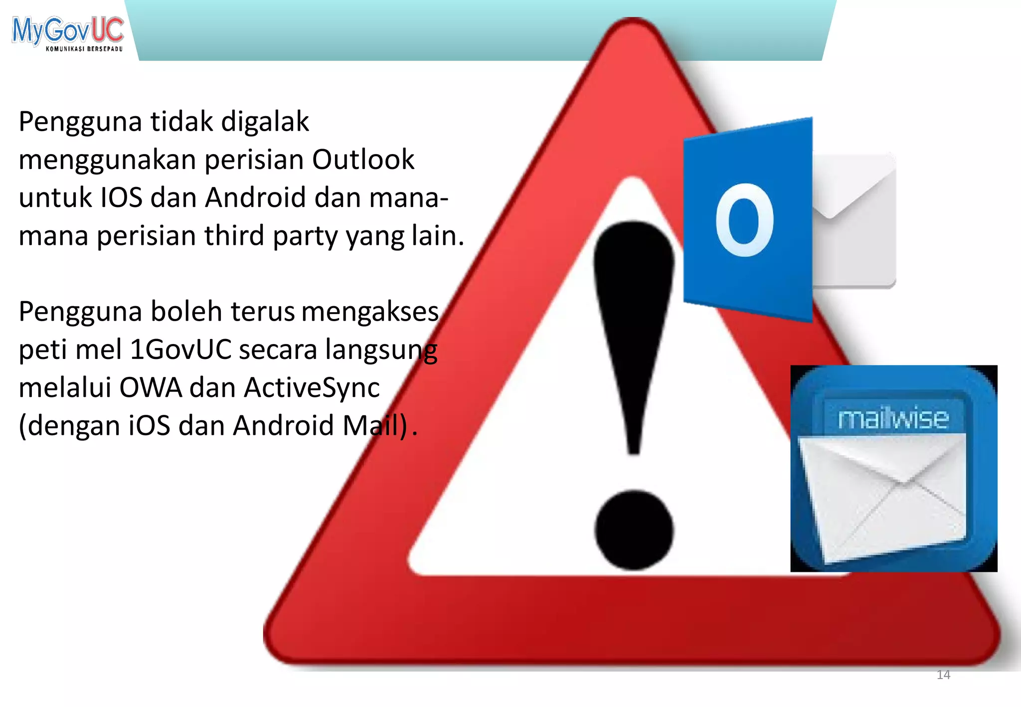 Terhad kepada Pasukan Projek 1GovUC
Pengguna tidak digalak
menggunakan perisian Outlook
untuk IOS dan Android dan mana-
mana perisian third party yang lain.
Pengguna boleh terus mengakses
peti mel 1GovUC secara langsung
melalui OWA dan ActiveSync
(dengan iOS dan Android Mail).
14
 