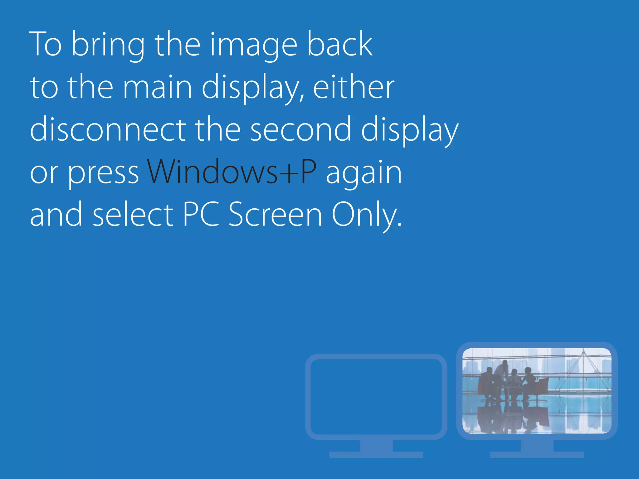To bring the image back
to the main display, either
disconnect the second display
or press Windows+P again
and select PC Screen Only.
 