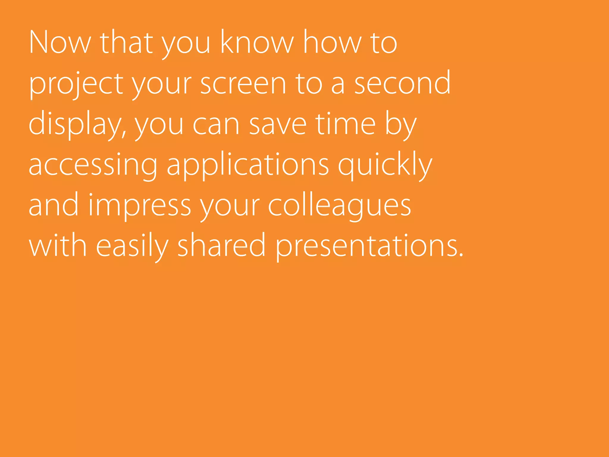 Now that you know how to
project your screen to a second
display, you can save time by
accessing applications quickly
and impress your colleagues
with easily shared presentations.
 