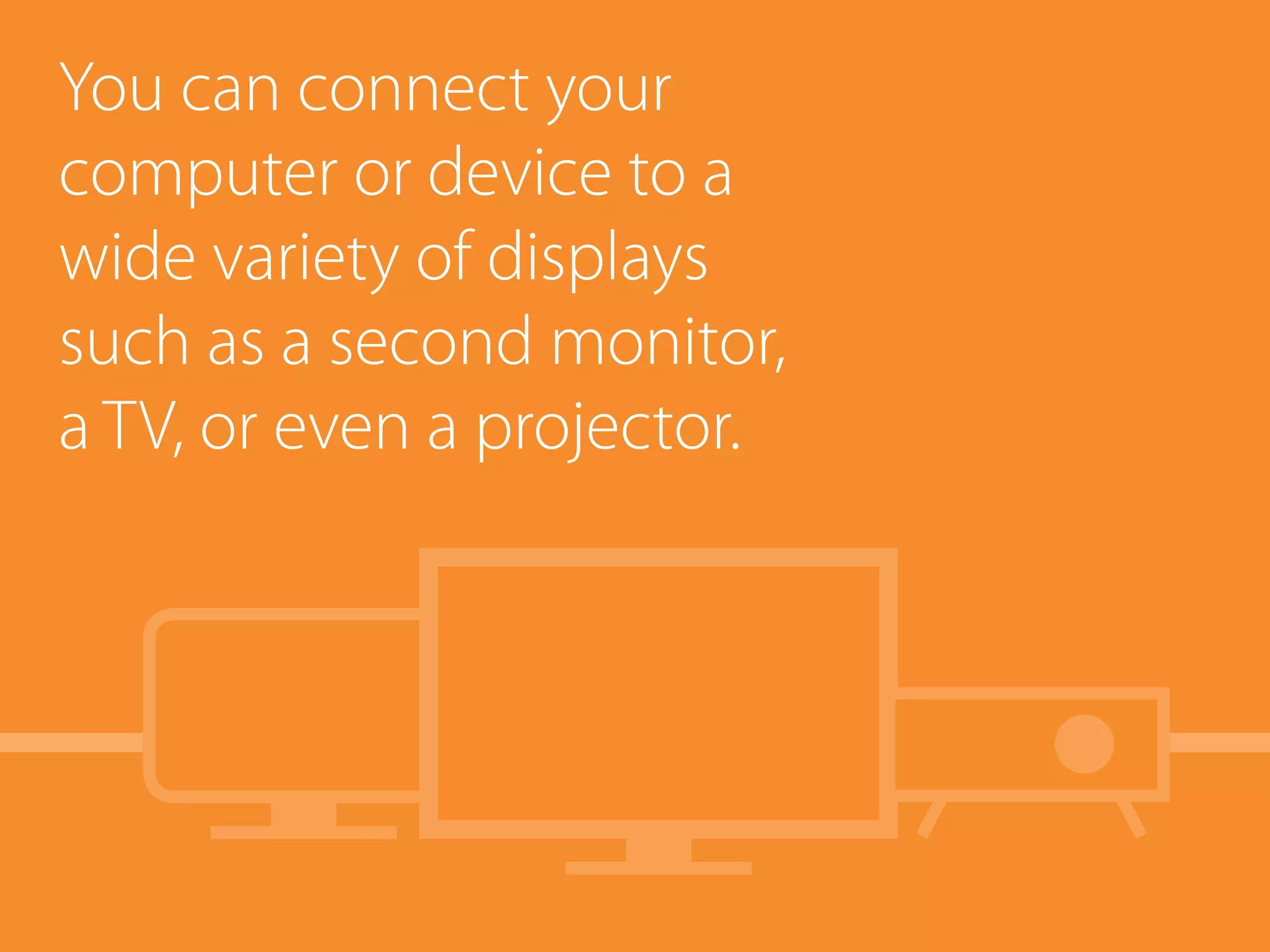 You can connect your
computer or device to a
wide variety of displays
such as a second monitor,
a TV, or even a projector.
 