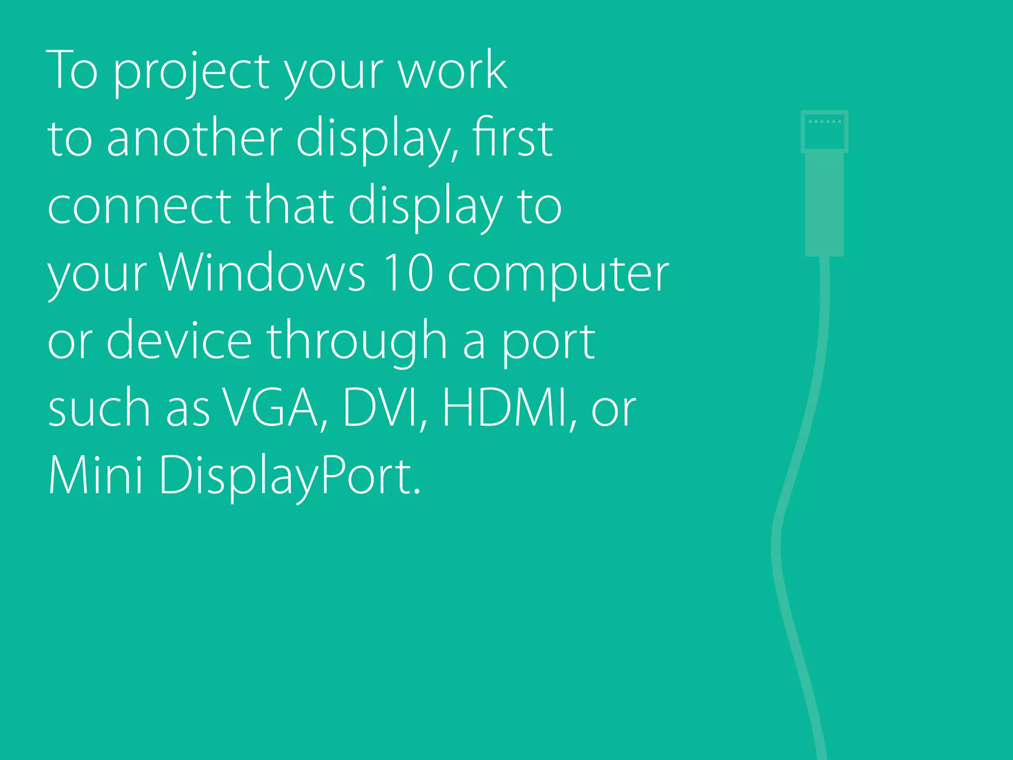 To project your work
to another display, first
connect that display to
your Windows 10 computer
or device through a port
such as VGA, DVI, HDMI, or
Mini DisplayPort.
 