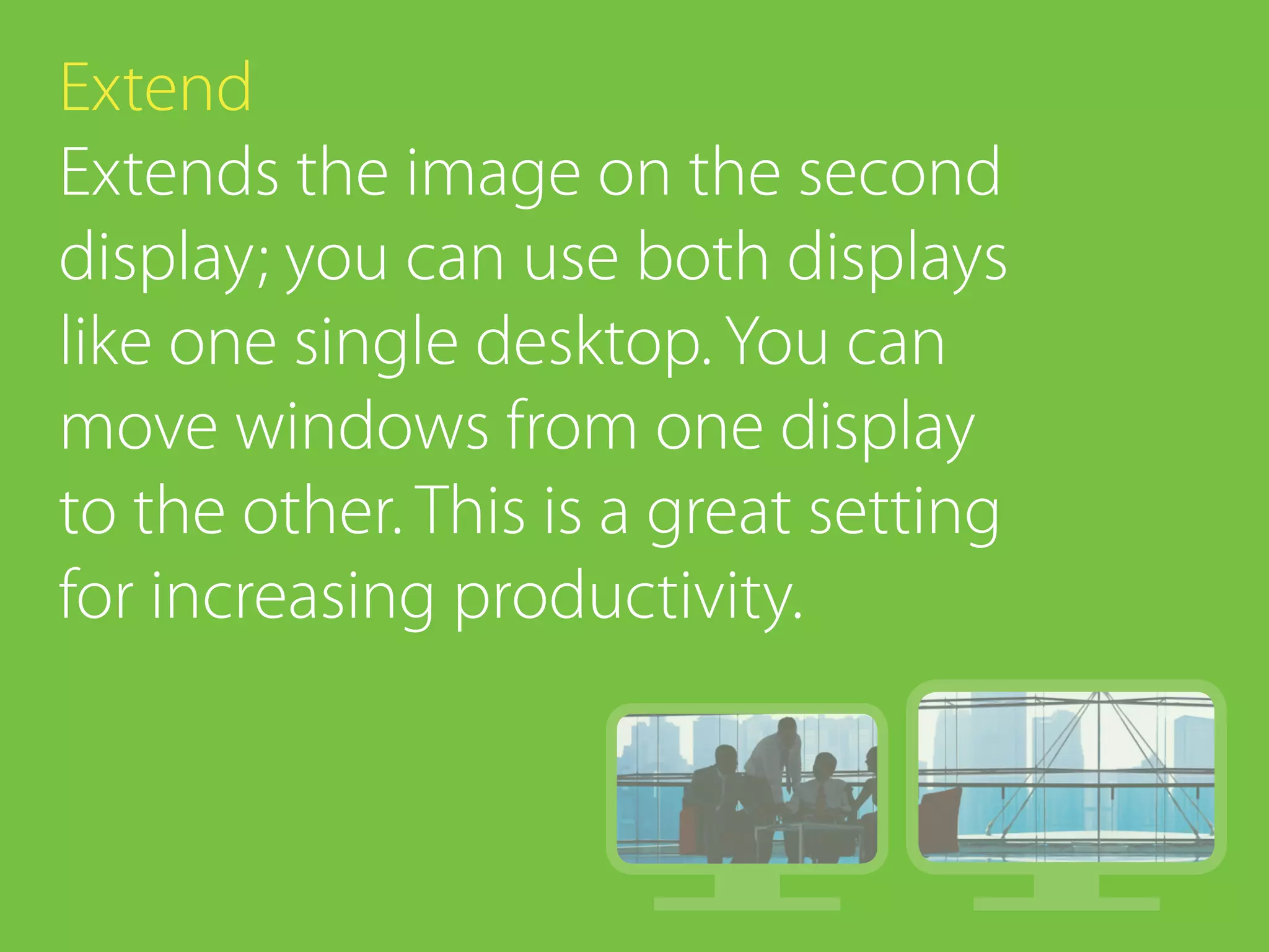 Extend
Extends the image on the second
display; you can use both displays
like one single desktop. You can
move windows from one display
to the other. This is a great setting
for increasing productivity.
 