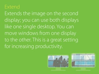Extend
Extends the image on the second
display; you can use both displays
like one single desktop. You can
move windows from one display
to the other. This is a great setting
for increasing productivity.
 