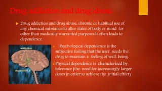Drug addiction and drug abuse:
 Drug addiction and drug abuse, chronic or habitual use of
any chemical substance to alter states of body or mind for
other than medically warranted purposes.It often leads to
dependence.
 Psychological dependence is the
subjective feeling that the user needs the
drug to maintain a feeling of well-being.
Physical dependence is characterized by
tolerance (the need for increasingly larger
doses in order to achieve the initial effect)
 
