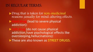 IN REGULAR TERMS:
Drug that is taken for non-medicinal
reasons ;usually for mind-altering effects.
Hard drug (lead to severe physical
addiction):
Soft drug (do not cause physical
addiction,have psychological effects like
oversleeping,hellucinations):
These are also known as STREET DRUGS.
 