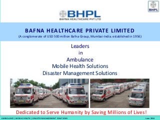 Dedicated to Serve Humanity by Saving Millions of Lives!
BAFNA HEALTHCARE PRIVATE LIMITED
(A conglomerate of USD 500 million Bafna Group, Mumbai-India. established in 1956)
Leaders
in
Ambulance
Mobile Health Solutions
Disaster Management Solutions
AMBULANCE | MOBILE HEALTH | DISASTER MANAGEMENT SOLUTIONS June 2014
 