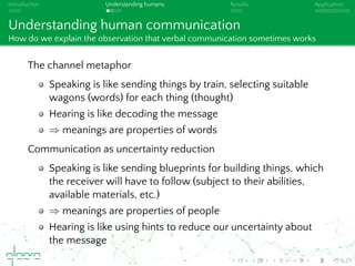 Introduction Understanding humans Results Application
Understanding human communication
How do we explain the observation that verbal communication sometimes works
The channel metaphor
Speaking is like sending things by train, selecting suitable
wagons (words) for each thing (thought)
Hearing is like decoding the message
⇒ meanings are properties of words
Communication as uncertainty reduction
Speaking is like sending blueprints for building things, which
the receiver will have to follow (subject to their abilities,
available materials, etc.)
⇒ meanings are properties of people
Hearing is like using hints to reduce our uncertainty about
the message
 