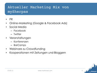 Aktueller Marketing Mix von
 mySherpas!
•  PR
•  Online-Marketing (Google & Facebook Ads)
•  Social Media
       –  Facebook
       –  Twitter
•  Veranstaltungen
       –  Konferenzen
       –  BarCamps
•  Webinare zu Crowdfunding
•  Kooperationen mit Zeitungen und Bloggern




 15.05.11	
             www.mysherpas.com	
     6	
  
 