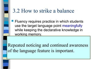3.2 How to strike a balance
 Fluency requires practice in which students
use the target language point meaningfully
while keeping the declarative knowledge in
working memory.
 Meaningful practice of form:
– Students have to receive feedback on the
accuracy.
– Concentrate on one or two new forms at a time.
Repeated noticing and continued awareness
of the language feature is important.
 