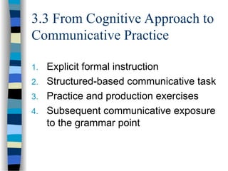 3.3 From Cognitive Approach to
Communicative Practice
1. Explicit formal instruction
2. Structured-based communicative task
3. Practice and production exercises
4. Subsequent communicative exposure
to the grammar point
 