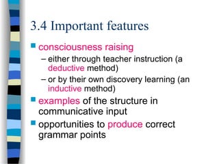 3.4 Important features
 consciousness raising
– either through teacher instruction (a
deductive method)
– or by their own discovery learning (an
inductive method)
 examples of the structure in
communicative input
 opportunities to produce correct
grammar points
 