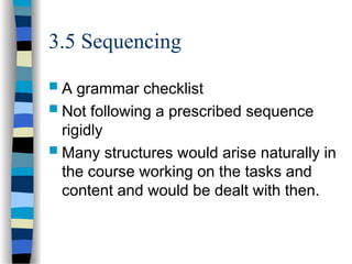 3.5 Sequencing
 A grammar checklist
 Not following a prescribed sequence
rigidly
 Many structures would arise naturally in
the course working on the tasks and
content and would be dealt with then.
 