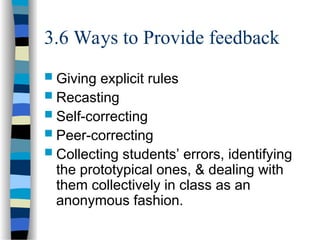 3.6 Ways to Provide feedback
 Giving explicit rules
 Recasting
 Self-correcting
 Peer-correcting
 Collecting students’ errors, identifying
the prototypical ones, & dealing with
them collectively in class as an
anonymous fashion.
 