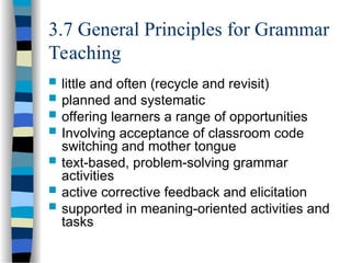 3.7 General Principles for Grammar
Teaching
 little and often (recycle and revisit)
 planned and systematic
 offering learners a range of opportunities
 Involving acceptance of classroom code
switching and mother tongue
 text-based, problem-solving grammar
activities
 active corrective feedback and elicitation
 supported in meaning-oriented activities and
tasks
 